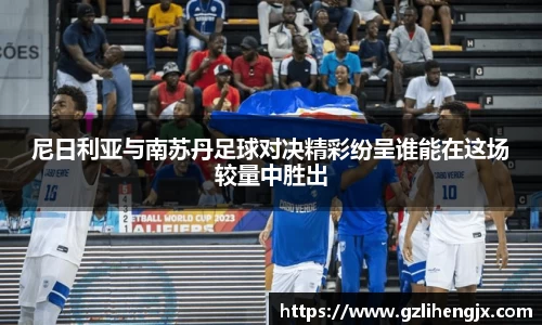 尼日利亚与南苏丹足球对决精彩纷呈谁能在这场较量中胜出